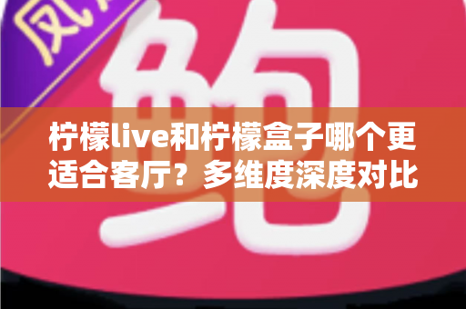 柠檬live和柠檬盒子哪个更适合客厅？多维度深度对比助你打造理想家庭观影中心