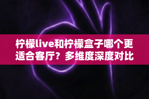 柠檬live和柠檬盒子哪个更适合客厅？多维度深度对比助你打造理想家庭观影中心