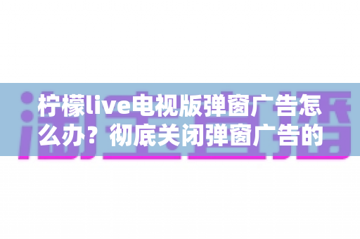 柠檬live电视版弹窗广告怎么办?彻底关闭弹窗广告的实用方法全攻略 柠檬live电视版弹窗广告怎么办?彻底关闭弹窗广告的实用方法全攻略