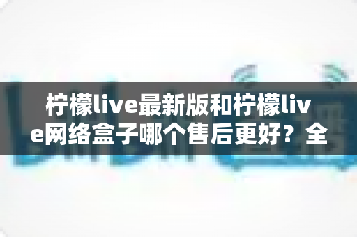 柠檬live最新版和柠檬live网络盒子哪个售后更好?全面解析两大产品的售后差异与选购指南 柠檬live最新版和柠檬live网络盒子哪个售后更好?全面解析两大产品的售后差异与选购指南