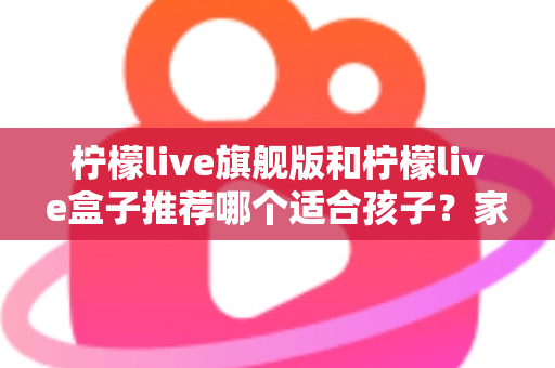 柠檬live旗舰版和柠檬live盒子推荐哪个适合孩子？家长必读的选购对比与安全使用指南
