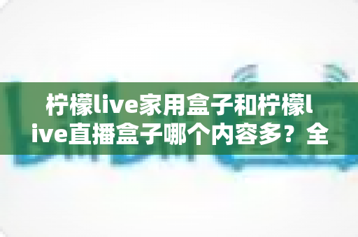 柠檬live家用盒子和柠檬live直播盒子哪个内容多？全方位深度对比解析，帮你选对不踩坑