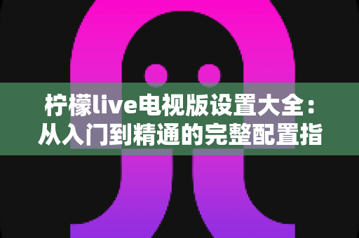柠檬live电视版设置大全:从入门到精通的完整配置指南 柠檬live电视版设置大全:从入门到精通的完整配置指南