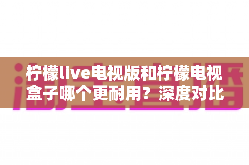柠檬live电视版和柠檬电视盒子哪个更耐用？深度对比分析与实用选购指南