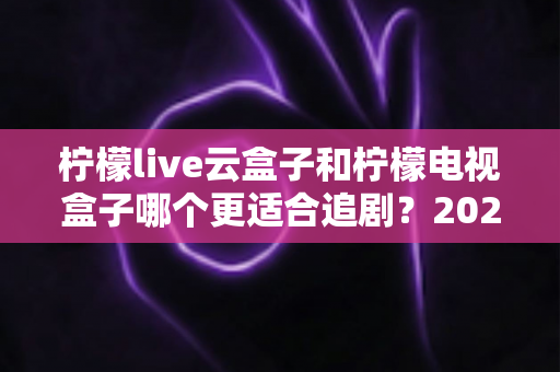 柠檬live云盒子和柠檬电视盒子哪个更适合追剧？2025最新深度对比测评全解析