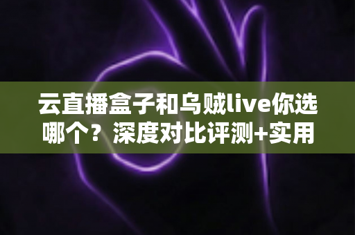 云直播盒子和乌贼live你选哪个？深度对比评测+实用选购指南，帮你一次选对直播工具