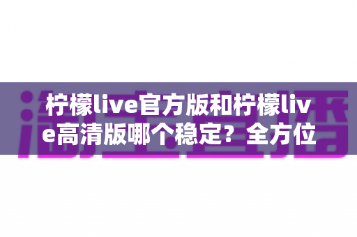 柠檬live官方版和柠檬live高清版哪个稳定?全方位深度对比解析,助你选出最适合自己的版本 柠檬live官方版和柠檬live高清版哪个稳定?全方位深度对比解析,助你选出最适合自己的版本