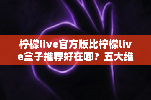 柠檬live官方版比柠檬live盒子推荐好在哪?五大维度深度对比,看完再下载不踩坑 柠檬live官方版比柠檬live盒子推荐好在哪?五大维度深度对比,看完再下载不踩坑