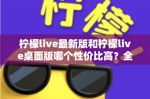柠檬live最新版和柠檬live桌面版哪个性价比高?全方位深度对比测评与选购指南 柠檬live最新版和柠檬live桌面版哪个性价比高?全方位深度对比测评与选购指南