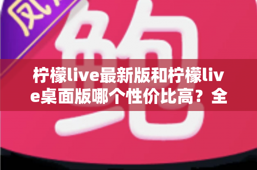 柠檬live最新版和柠檬live桌面版哪个性价比高？全方位深度对比测评与选购指南