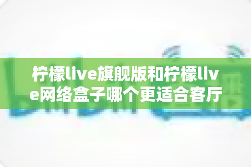 柠檬live旗舰版和柠檬live网络盒子哪个更适合客厅?一篇读懂家庭观影设备的明智之选 柠檬live旗舰版和柠檬live网络盒子哪个更适合客厅?一篇读懂家庭观影设备的明智之选