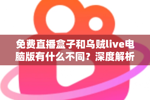 免费直播盒子和乌贼live电脑版有什么不同？深度解析两大直播工具的核心差异与选择指南
