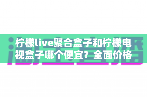 柠檬live聚合盒子和柠檬电视盒子哪个便宜？全面价格对比与高性价比选购指南