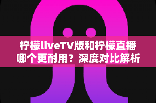 柠檬liveTV版和柠檬直播哪个更耐用？深度对比解析，帮你选出更稳定持久的观影方案