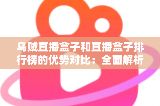 乌贼直播盒子和直播盒子排行榜的优势对比：全面解析助您找到最适合的直播观看方案