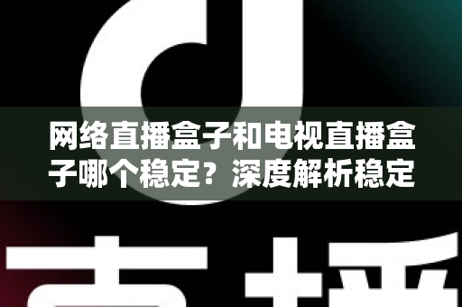 网络直播盒子和电视直播盒子哪个稳定？深度解析稳定性差异与科学选购指南