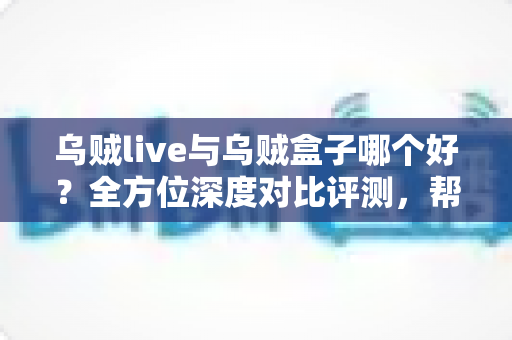 乌贼live与乌贼盒子哪个好？全方位深度对比评测，帮你选出最适合的大屏观影利器
