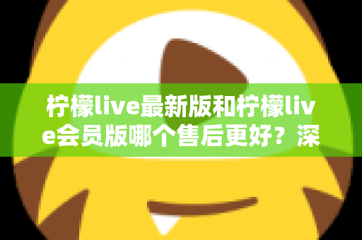 柠檬live最新版和柠檬live会员版哪个售后更好?深度对比解析与选购指南 柠檬live最新版和柠檬live会员版哪个售后更好?深度对比解析与选购指南