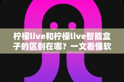 柠檬live和柠檬live智能盒子的区别在哪？一文看懂软件应用与硬件设备的全面差异