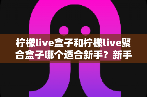 柠檬live盒子和柠檬live聚合盒子哪个适合新手？新手入门选型全攻略与避坑指南