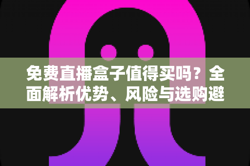 免费直播盒子值得买吗？全面解析优势、风险与选购避坑指南，看完这篇再决定