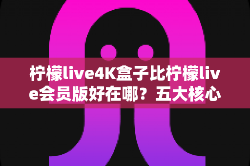 柠檬live4K盒子比柠檬live会员版好在哪？五大核心差异全解析，帮你选出最适合的观影方案