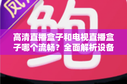 高清直播盒子和电视直播盒子哪个流畅？全面解析设备流畅度差异与选购秘籍