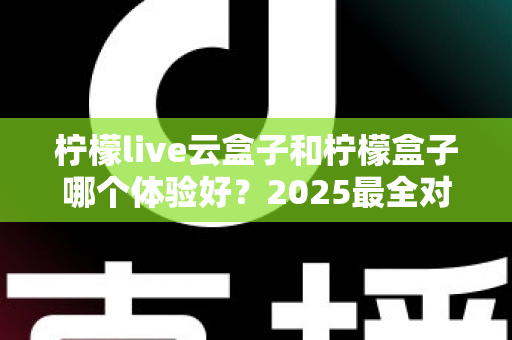 柠檬live云盒子和柠檬盒子哪个体验好？2025最全对比评测，看完不再纠结