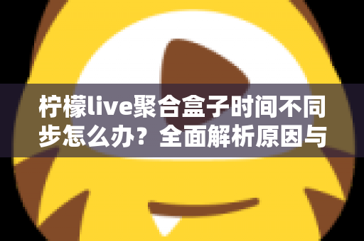 柠檬live聚合盒子时间不同步怎么办？全面解析原因与解决方法，轻松恢复精准播放体验