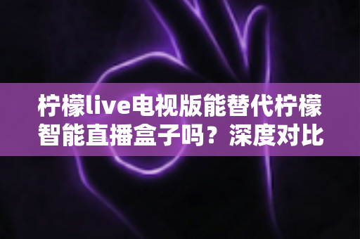 柠檬live电视版能替代柠檬智能直播盒子吗?深度对比解析与选购全攻略 柠檬live电视版能替代柠檬智能直播盒子吗?深度对比解析与选购全攻略