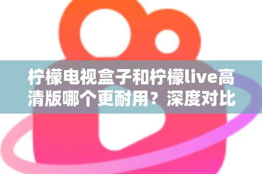 柠檬电视盒子和柠檬live高清版哪个更耐用？深度对比评测助你选出更耐用的家庭影音设备