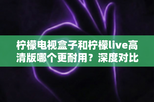 柠檬电视盒子和柠檬live高清版哪个更耐用？深度对比评测助你选出更耐用的家庭影音设备