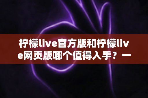 柠檬live官方版和柠檬live网页版哪个值得入手？一文读懂两大版本差异与选择攻略