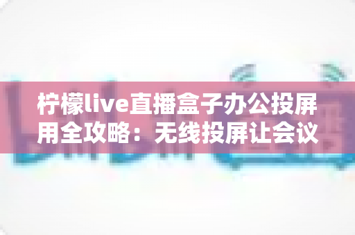 柠檬live直播盒子办公投屏用全攻略：无线投屏让会议演示与直播办公更高效