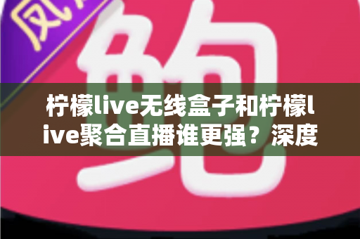 柠檬live无线盒子和柠檬live聚合直播谁更强？深度对比帮你选对不踩坑
