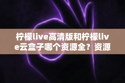 柠檬live高清版和柠檬live云盒子哪个资源全？资源覆盖、使用体验与安全选择全解析