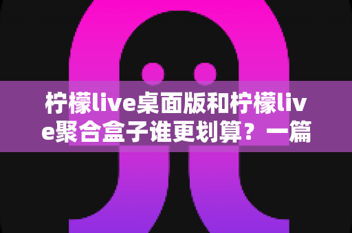 柠檬live桌面版和柠檬live聚合盒子谁更划算？一篇讲透成本与体验的深度对比指南