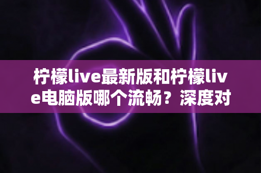 柠檬live最新版和柠檬live电脑版哪个流畅？深度对比分析与流畅度优化全指南