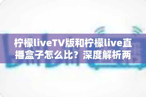 柠檬liveTV版和柠檬live直播盒子怎么比？深度解析两大版本差异，帮你选对看直播的方案