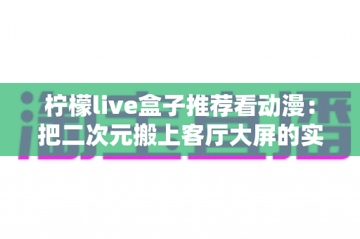 柠檬live盒子推荐看动漫：把二次元搬上客厅大屏的实用观影指南