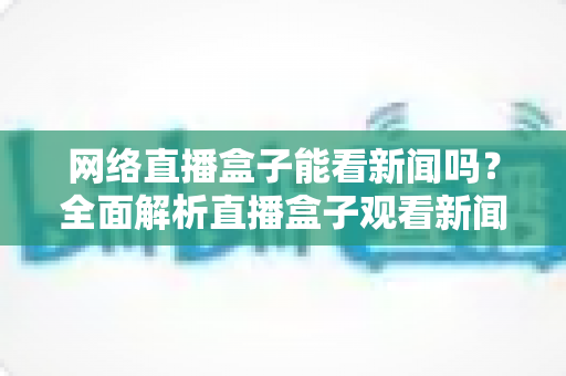 网络直播盒子能看新闻吗?全面解析直播盒子观看新闻的可行性与实用攻略 网络直播盒子能看新闻吗?全面解析直播盒子观看新闻的可行性与实用攻略