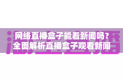网络直播盒子能看新闻吗？全面解析直播盒子观看新闻的可行性与实用攻略