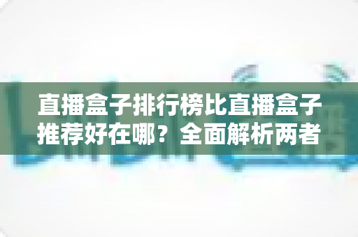 直播盒子排行榜比直播盒子推荐好在哪？全面解析两者差异与科学选择指南