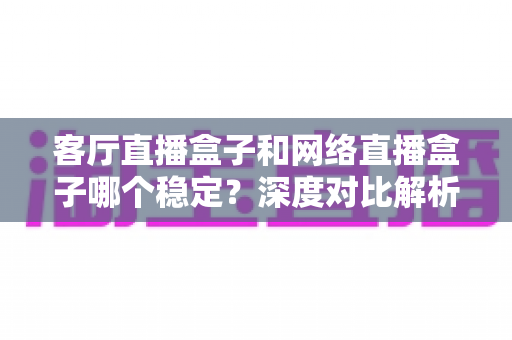 客厅直播盒子和网络直播盒子哪个稳定?深度对比解析与实用选购指南 客厅直播盒子和网络直播盒子哪个稳定?深度对比解析与实用选购指南