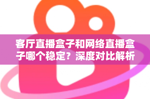 客厅直播盒子和网络直播盒子哪个稳定？深度对比解析与实用选购指南