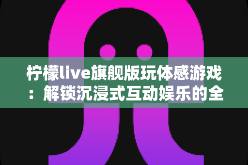 柠檬live旗舰版玩体感游戏：解锁沉浸式互动娱乐的全方位实用指南
