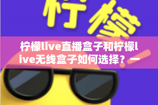 柠檬live直播盒子和柠檬live无线盒子如何选择?一篇文章帮你理清思路、避开选购误区 柠檬live直播盒子和柠檬live无线盒子如何选择?一篇文章帮你理清思路、避开选购误区