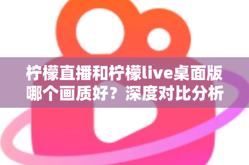 柠檬直播和柠檬live桌面版哪个画质好？深度对比分析与选择指南