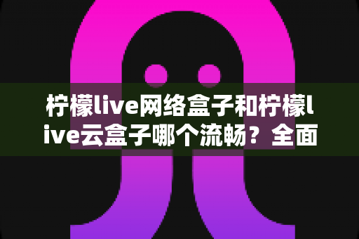 柠檬live网络盒子和柠檬live云盒子哪个流畅？全面对比测评，帮你选出更顺滑的观影方案