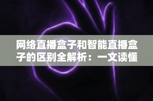 网络直播盒子和智能直播盒子的区别全解析：一文读懂两大直播设备，选对不选贵